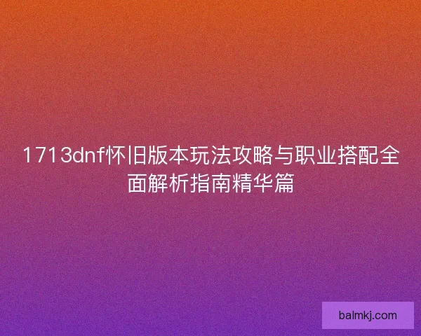 1713dnf怀旧版本玩法攻略与职业搭配全面解析指南精华篇