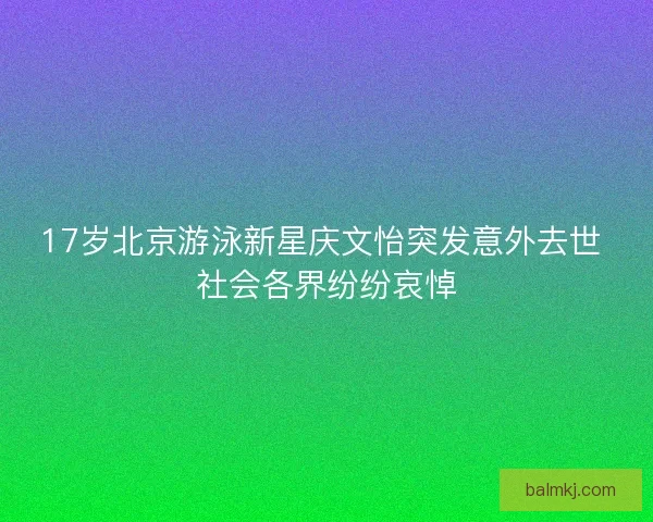 17岁北京游泳新星庆文怡突发意外去世 社会各界纷纷哀悼