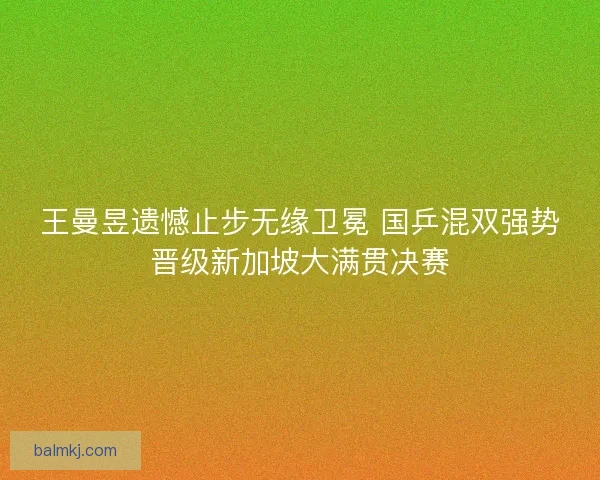 王曼昱遗憾止步无缘卫冕 国乒混双强势晋级新加坡大满贯决赛