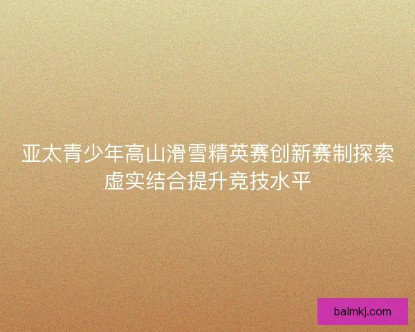 亚太青少年高山滑雪精英赛创新赛制探索虚实结合提升竞技水平