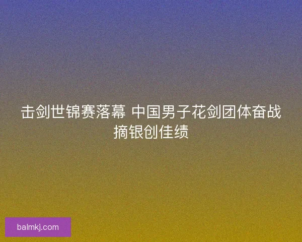 击剑世锦赛落幕 中国男子花剑团体奋战摘银创佳绩 击剑世锦赛落幕 中国男子花剑团体奋战摘银创佳绩