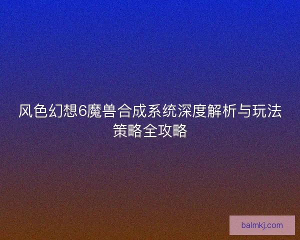风色幻想6魔兽合成系统深度解析与玩法策略全攻略 风色幻想6魔兽合成系统深度解析与玩法策略全攻略