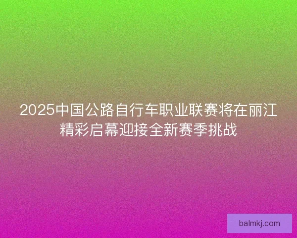 2025中国公路自行车职业联赛将在丽江精彩启幕迎接全新赛季挑战