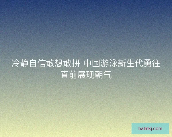 冷静自信敢想敢拼 中国游泳新生代勇往直前展现朝气 冷静自信敢想敢拼 中国游泳新生代勇往直前展现朝气