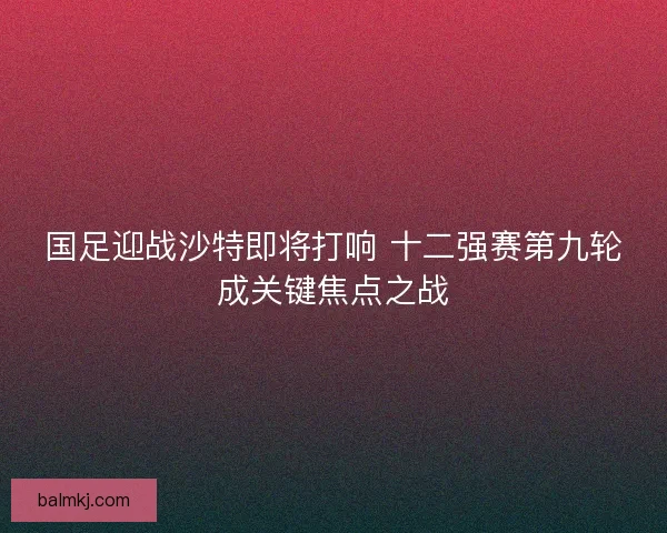 国足迎战沙特即将打响 十二强赛第九轮成关键焦点之战 国足迎战沙特即将打响 十二强赛第九轮成关键焦点之战