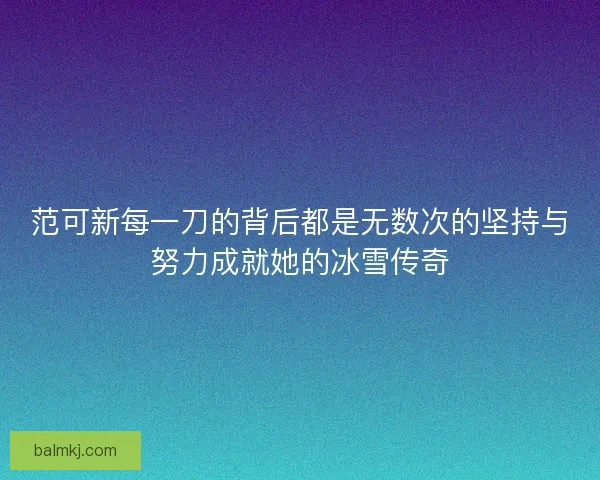 范可新每一刀的背后都是无数次的坚持与努力成就她的冰雪传奇