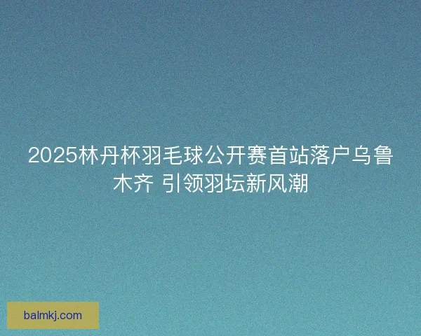 2025林丹杯羽毛球公开赛首站落户乌鲁木齐 引领羽坛新风潮 2025林丹杯羽毛球公开赛首站落户乌鲁木齐 引领羽坛新风潮