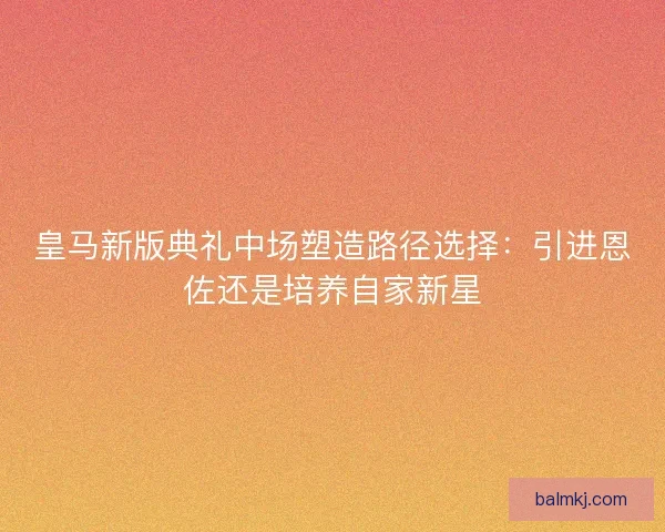 皇马新版典礼中场塑造路径选择:引进恩佐还是培养自家新星 皇马新版典礼中场塑造路径选择:引进恩佐还是培养自家新星