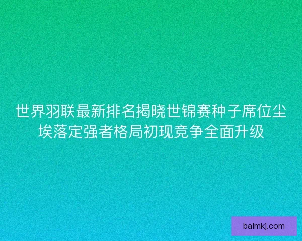 世界羽联最新排名揭晓世锦赛种子席位尘埃落定强者格局初现竞争全面升级 世界羽联最新排名揭晓世锦赛种子席位尘埃落定强者格局初现竞争全面升级