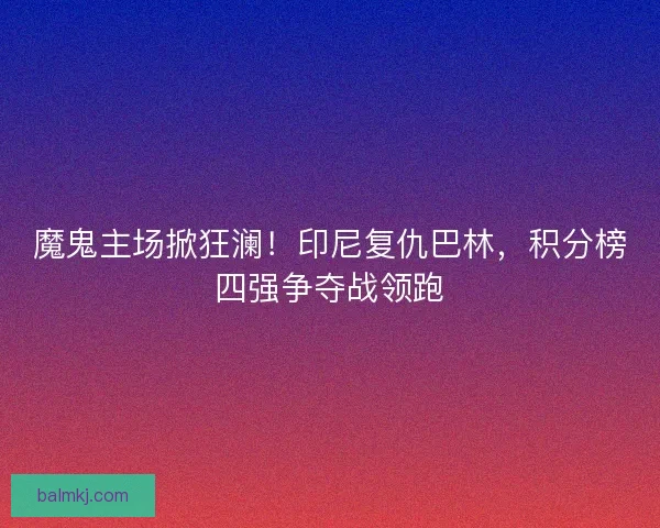 魔鬼主场掀狂澜！印尼复仇巴林，积分榜四强争夺战领跑