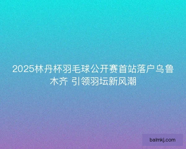 2025林丹杯羽毛球公开赛首站落户乌鲁木齐 引领羽坛新风潮 2025林丹杯羽毛球公开赛首站落户乌鲁木齐 引领羽坛新风潮