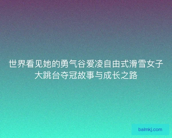 世界看见她的勇气谷爱凌自由式滑雪女子大跳台夺冠故事与成长之路