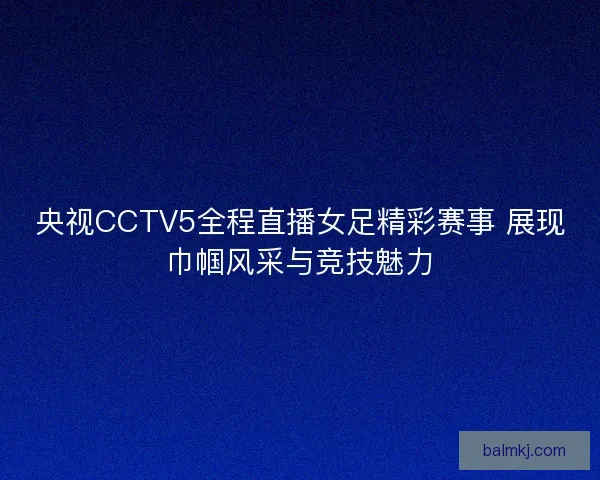央视CCTV5全程直播女足精彩赛事 展现巾帼风采与竞技魅力 央视CCTV5全程直播女足精彩赛事 展现巾帼风采与竞技魅力