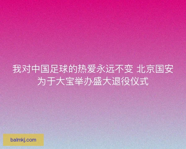我对中国足球的热爱永远不变 北京国安为于大宝举办盛大退役仪式 我对中国足球的热爱永远不变 北京国安为于大宝举办盛大退役仪式