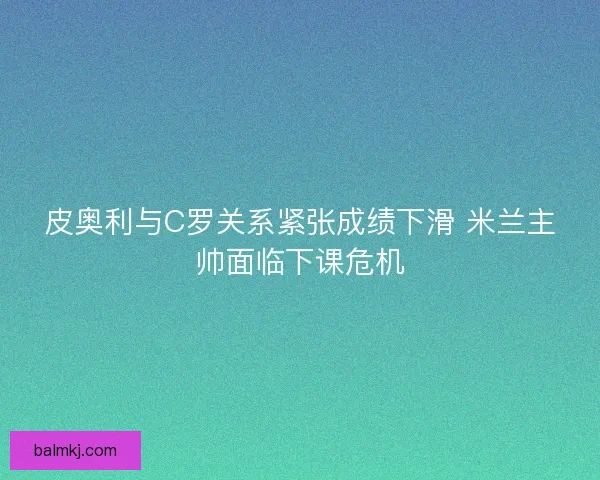 皮奥利与C罗关系紧张成绩下滑 米兰主帅面临下课危机 皮奥利与C罗关系紧张成绩下滑 米兰主帅面临下课危机