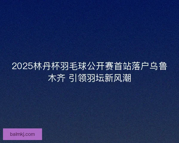 2025林丹杯羽毛球公开赛首站落户乌鲁木齐 引领羽坛新风潮 2025林丹杯羽毛球公开赛首站落户乌鲁木齐 引领羽坛新风潮