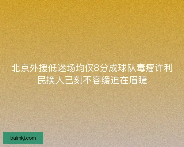 北京外援低迷场均仅8分成球队毒瘤许利民换人已刻不容缓迫在眉睫 北京外援低迷场均仅8分成球队毒瘤许利民换人已刻不容缓迫在眉睫