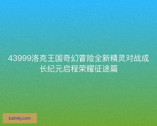 43999洛克王国奇幻冒险全新精灵对战成长纪元启程荣耀征途篇 43999洛克王国奇幻冒险全新精灵对战成长纪元启程荣耀征途篇
