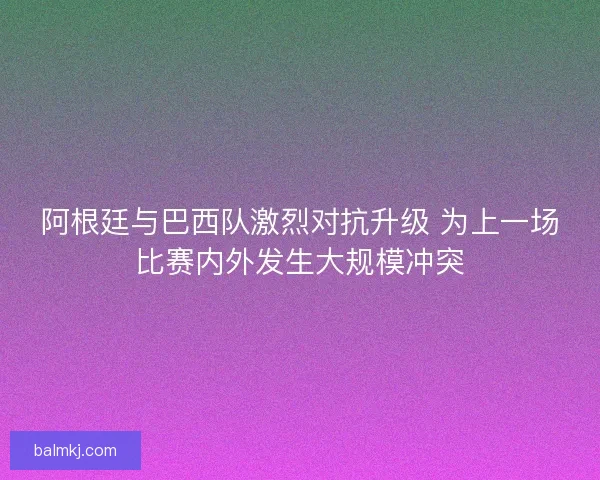 阿根廷与巴西队激烈对抗升级 为上一场比赛内外发生大规模冲突 阿根廷与巴西队激烈对抗升级 为上一场比赛内外发生大规模冲突