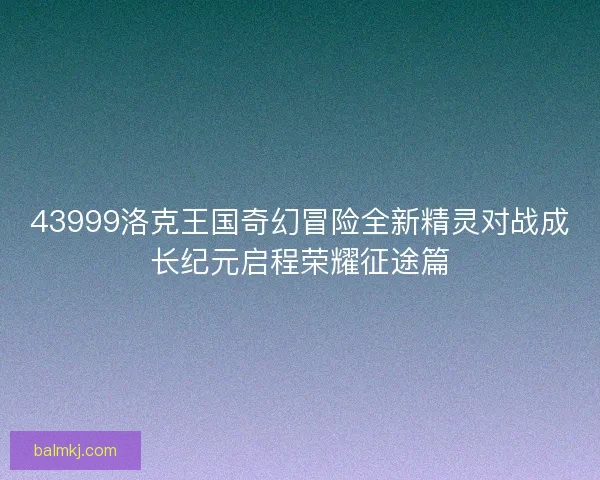 43999洛克王国奇幻冒险全新精灵对战成长纪元启程荣耀征途篇 43999洛克王国奇幻冒险全新精灵对战成长纪元启程荣耀征途篇