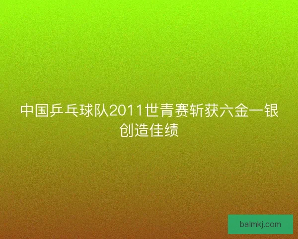 中国乒乓球队2011世青赛斩获六金一银创造佳绩 中国乒乓球队2011世青赛斩获六金一银创造佳绩
