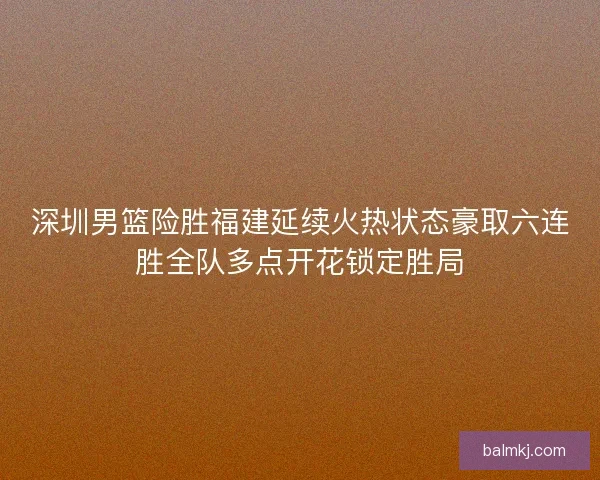 深圳男篮险胜福建延续火热状态豪取六连胜全队多点开花锁定胜局 深圳男篮险胜福建延续火热状态豪取六连胜全队多点开花锁定胜局